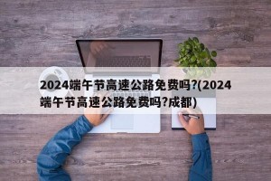 2024端午节高速公路免费吗?(2024端午节高速公路免费吗?成都)