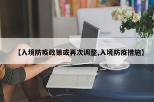 【入境防疫政策或再次调整,入境防疫措施】