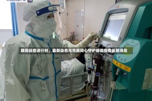 朝阳战疫进行时，最新动态与市民同心守护朝阳疫情最新消息