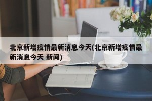 北京新增疫情最新消息今天(北京新增疫情最新消息今天 新闻)