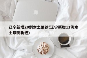 辽宁新增20例本土确诊(辽宁新增11例本土病例轨迹)