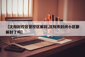 【沈阳封控区管控区解封,沈阳市封闭小区都解封了吗】