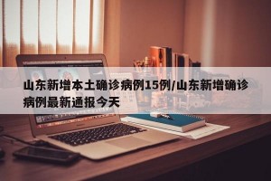 山东新增本土确诊病例15例/山东新增确诊病例最新通报今天