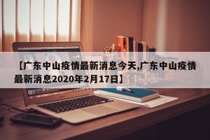 【广东中山疫情最新消息今天,广东中山疫情最新消息2020年2月17日】