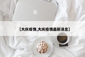 【大庆疫情,大庆疫情最新消息】