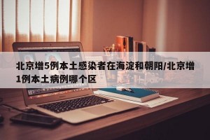 北京增5例本土感染者在海淀和朝阳/北京增1例本土病例哪个区