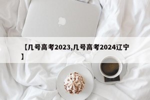 【几号高考2023,几号高考2024辽宁】