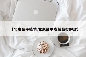 【北京昌平疫情,北京昌平疫情强行解封】