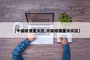 【中国疫情重灾区,中国疫情重大灾区】