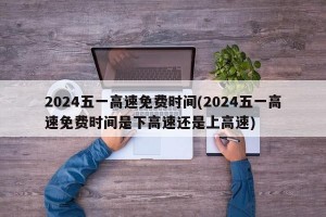 2024五一高速免费时间(2024五一高速免费时间是下高速还是上高速)