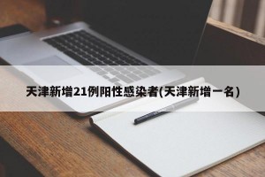 天津新增21例阳性感染者(天津新增一名)