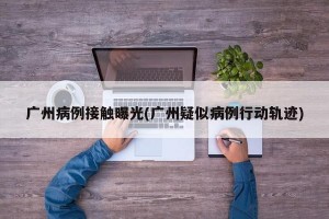 广州病例接触曝光(广州疑似病例行动轨迹)
