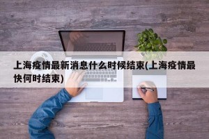 上海疫情最新消息什么时候结束(上海疫情最快何时结束)
