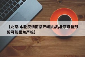 【北京:本轮疫情面临严峻挑战,北京疫情形势可能更为严峻】