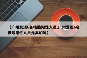 【广州发现6名核酸阳性人员,广州发现6名核酸阳性人员是真的吗】