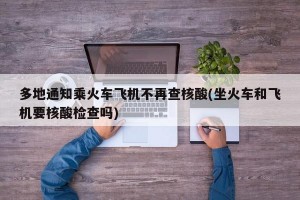 多地通知乘火车飞机不再查核酸(坐火车和飞机要核酸检查吗)