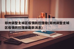 郑州调整主城区疫情防控措施(郑州调整主城区疫情防控措施最新消息)