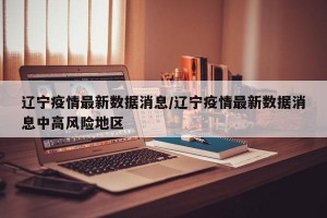 辽宁疫情最新数据消息/辽宁疫情最新数据消息中高风险地区