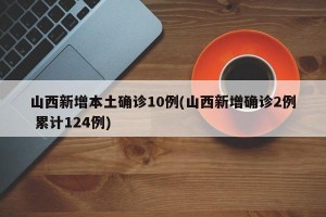 山西新增本土确诊10例(山西新增确诊2例 累计124例)