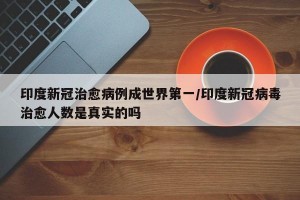 印度新冠治愈病例成世界第一/印度新冠病毒治愈人数是真实的吗