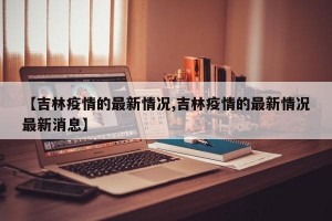 【吉林疫情的最新情况,吉林疫情的最新情况最新消息】