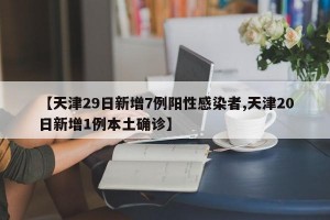 【天津29日新增7例阳性感染者,天津20日新增1例本土确诊】