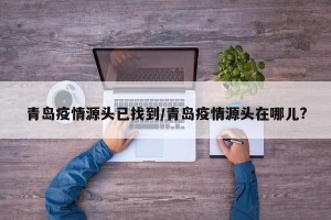 青岛疫情源头已找到/青岛疫情源头在哪儿?