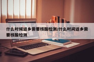 什么时候返乡需要核酸检测/什么时间返乡需要核酸检测