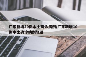 广东新增20例本土确诊病例/广东新增10例本土确诊病例轨迹