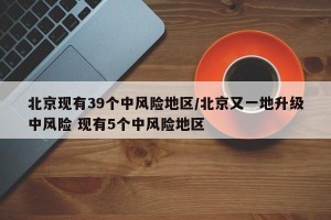 北京现有39个中风险地区/北京又一地升级中风险 现有5个中风险地区