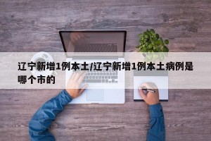 辽宁新增1例本土/辽宁新增1例本土病例是哪个市的