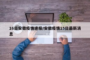 16日安徽疫情速报/安徽疫情15日最新消息