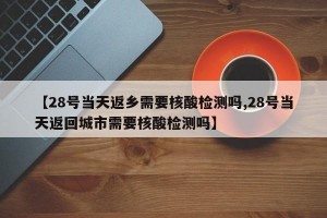 【28号当天返乡需要核酸检测吗,28号当天返回城市需要核酸检测吗】