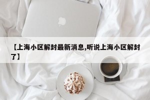 【上海小区解封最新消息,听说上海小区解封了】
