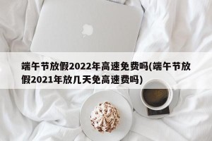 端午节放假2022年高速免费吗(端午节放假2021年放几天免高速费吗)