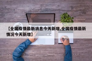 【全国疫情最新消息今天新增,全国疫情最新情况今天新增】