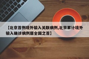 【北京首例境外输入关联病例,北京累计境外输入确诊病例居全国之首】