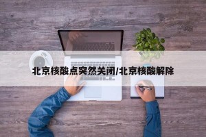 北京核酸点突然关闭/北京核酸解除