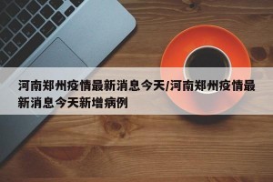 河南郑州疫情最新消息今天/河南郑州疫情最新消息今天新增病例