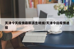 天津今天疫情最新消息明细/天津今日疫情通报