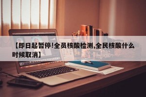 【即日起暂停!全员核酸检测,全民核酸什么时候取消】