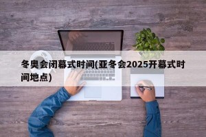 冬奥会闭幕式时间(亚冬会2025开幕式时间地点)