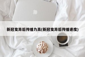 新冠变异后传播力高(新冠变异后传播速度)