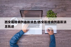 西安新增病例最新消息/西安新增病例最新消息轨迹
