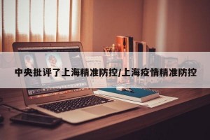 中央批评了上海精准防控/上海疫情精准防控