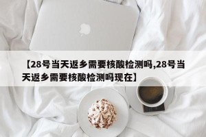 【28号当天返乡需要核酸检测吗,28号当天返乡需要核酸检测吗现在】