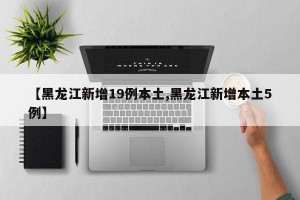 【黑龙江新增19例本土,黑龙江新增本土5例】