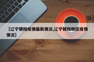 【辽宁朝阳疫情最新情况,辽宁朝阳地区疫情情况】