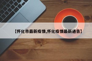 【怀化市最新疫情,怀化疫情最新通告】