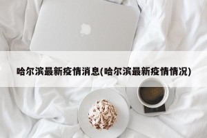 哈尔滨最新疫情消息(哈尔滨最新疫情情况)